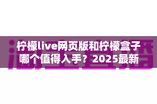 柠檬live网页版和柠檬盒子哪个值得入手？2025最新全面评测与选购指南帮你一次看懂