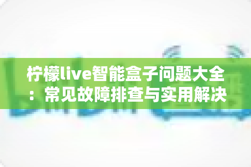 柠檬live智能盒子问题大全:常见故障排查与实用解决指南 柠檬live智能盒子问题大全:常见故障排查与实用解决指南