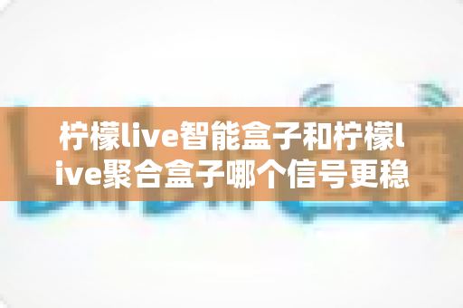 柠檬live智能盒子和柠檬live聚合盒子哪个信号更稳定?全面对比与选购指南 柠檬live智能盒子和柠檬live聚合盒子哪个信号更稳定?全面对比与选购指南