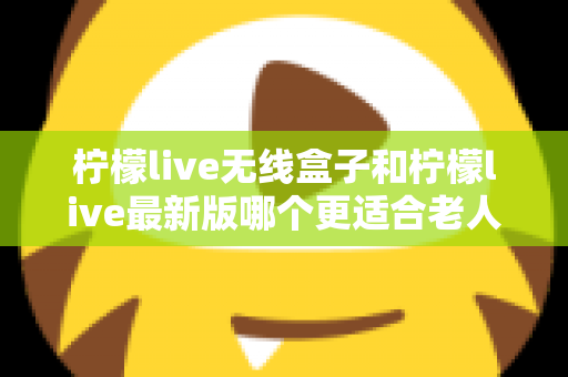 柠檬live无线盒子和柠檬live最新版哪个更适合老人用?长辈观影设备选购全攻略 柠檬live无线盒子和柠檬live最新版哪个更适合老人用?长辈观影设备选购全攻略