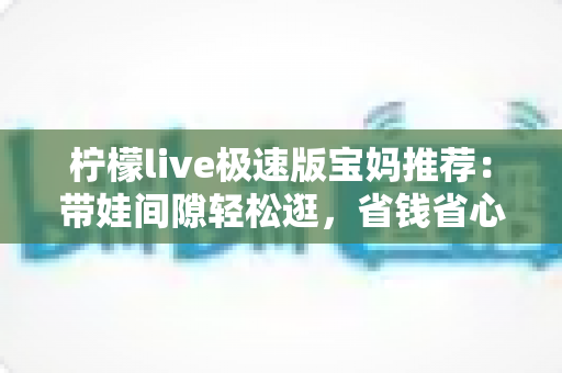 柠檬live极速版宝妈推荐:带娃间隙轻松逛,省钱省心又省时的宝藏直播购物平台 柠檬live极速版宝妈推荐:带娃间隙轻松逛,省钱省心又省时的宝藏直播购物平台