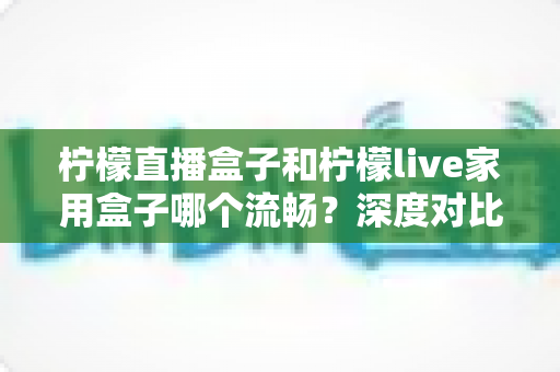 柠檬直播盒子和柠檬live家用盒子哪个流畅?深度对比帮你选对设备 柠檬直播盒子和柠檬live家用盒子哪个流畅?深度对比帮你选对设备