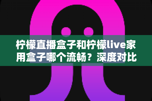 柠檬直播盒子和柠檬live家用盒子哪个流畅？深度对比帮你选对设备