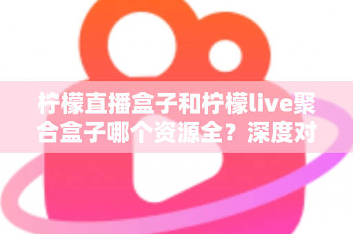 柠檬直播盒子和柠檬live聚合盒子哪个资源全？深度对比测评帮你一次选对