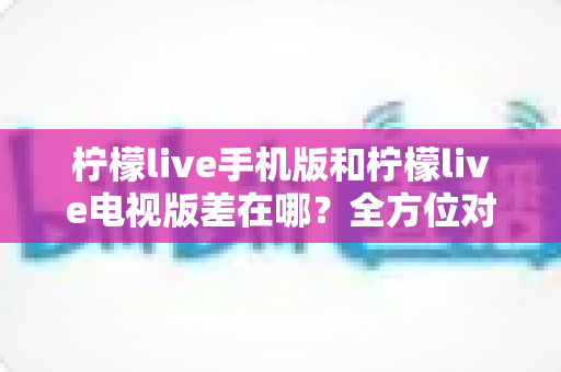 柠檬live手机版和柠檬live电视版差在哪?全方位对比解析助你选对版本 柠檬live手机版和柠檬live电视版差在哪?全方位对比解析助你选对版本