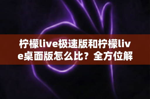 柠檬live极速版和柠檬live桌面版怎么比?全方位解析两大版本差异,帮你选对直播工具不纠结 柠檬live极速版和柠檬live桌面版怎么比?全方位解析两大版本差异,帮你选对直播工具不纠结