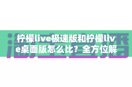 柠檬live极速版和柠檬live桌面版怎么比?全方位解析两大版本差异,帮你选对直播工具不纠结 柠檬live极速版和柠檬live桌面版怎么比?全方位解析两大版本差异,帮你选对直播工具不纠结