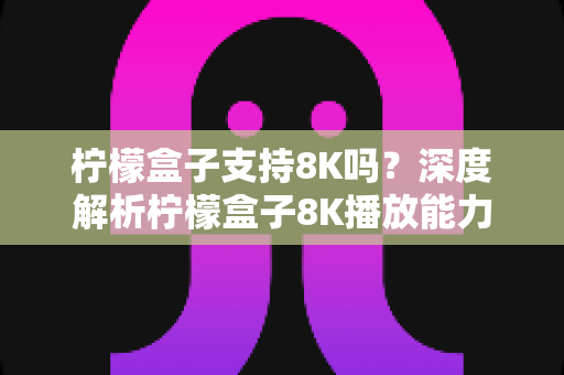 柠檬盒子支持8K吗?深度解析柠檬盒子8K播放能力与选购指南 柠檬盒子支持8K吗?深度解析柠檬盒子8K播放能力与选购指南