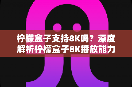 柠檬盒子支持8K吗？深度解析柠檬盒子8K播放能力与选购指南