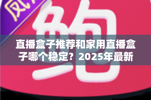 直播盒子推荐和家用直播盒子哪个稳定？2025年最新选购指南与深度解析