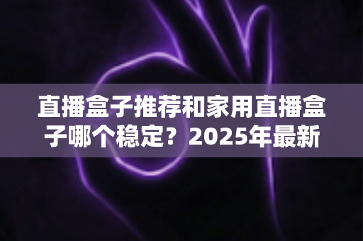直播盒子推荐和家用直播盒子哪个稳定？2025年最新选购指南与深度解析