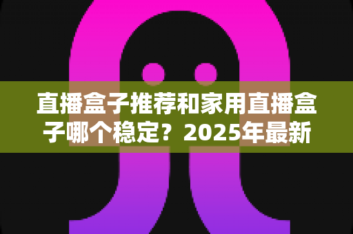 直播盒子推荐和家用直播盒子哪个稳定？2025年最新选购指南与深度解析
