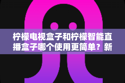柠檬电视盒子和柠檬智能直播盒子哪个使用更简单？新手必看的选择指南与真实体验解析