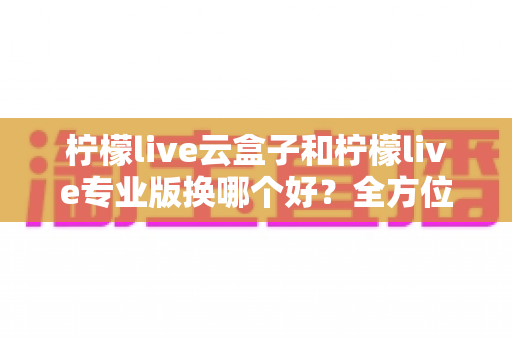 柠檬live云盒子和柠檬live专业版换哪个好？全方位对比分析助你轻松做决定
