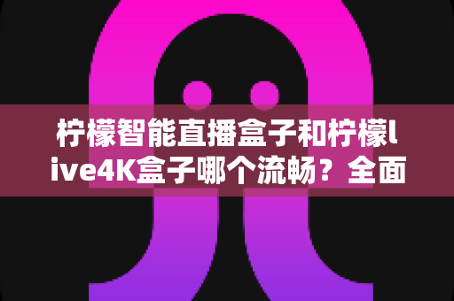 柠檬智能直播盒子和柠檬live4K盒子哪个流畅？全面深度评测对比指南