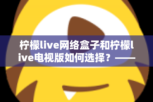 柠檬live网络盒子和柠檬live电视版如何选择？——2024年最全选购指南与深度对比分析