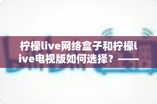 柠檬live网络盒子和柠檬live电视版如何选择？——2024年最全选购指南与深度对比分析