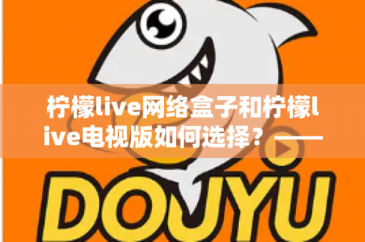柠檬live网络盒子和柠檬live电视版如何选择？——2024年最全选购指南与深度对比分析