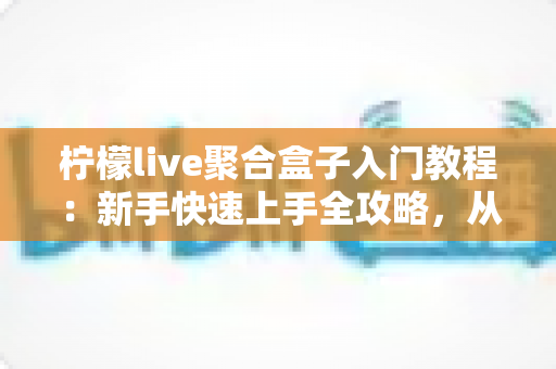 柠檬live聚合盒子入门教程：新手快速上手全攻略，从安装到精通一步到位