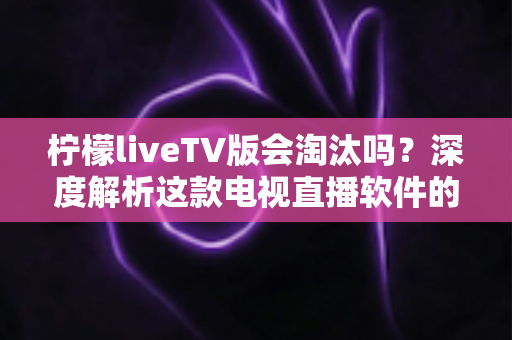 柠檬liveTV版会淘汰吗？深度解析这款电视直播软件的现状、风险与未来发展趋势