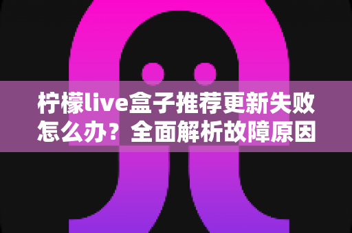 柠檬live盒子推荐更新失败怎么办？全面解析故障原因与实用解决方案指南