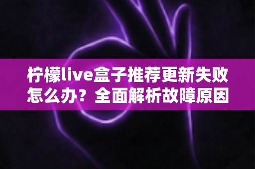 柠檬live盒子推荐更新失败怎么办？全面解析故障原因与实用解决方案指南
