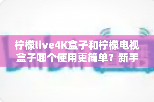 柠檬live4K盒子和柠檬电视盒子哪个使用更简单?新手必看的全方位对比指南 柠檬live4K盒子和柠檬电视盒子哪个使用更简单?新手必看的全方位对比指南