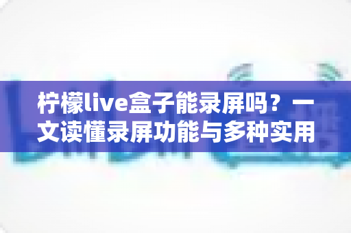 柠檬live盒子能录屏吗?一文读懂录屏功能与多种实用录制方案 柠檬live盒子能录屏吗?一文读懂录屏功能与多种实用录制方案
