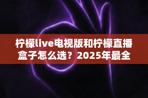 柠檬live电视版和柠檬直播盒子怎么选?2025年最全对比评测与选购避坑指南 柠檬live电视版和柠檬直播盒子怎么选?2025年最全对比评测与选购避坑指南