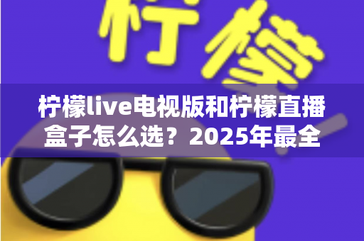 柠檬live电视版和柠檬直播盒子怎么选?2025年最全对比评测与选购避坑指南 柠檬live电视版和柠檬直播盒子怎么选?2025年最全对比评测与选购避坑指南