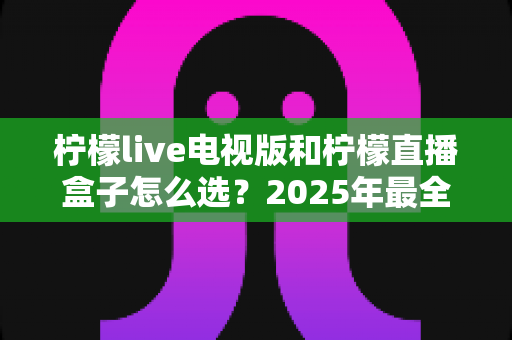 柠檬live电视版和柠檬直播盒子怎么选?2025年最全对比评测与选购避坑指南 柠檬live电视版和柠檬直播盒子怎么选?2025年最全对比评测与选购避坑指南