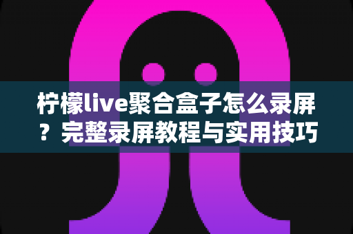 柠檬live聚合盒子怎么录屏?完整录屏教程与实用技巧一站式指南 柠檬live聚合盒子怎么录屏?完整录屏教程与实用技巧一站式指南
