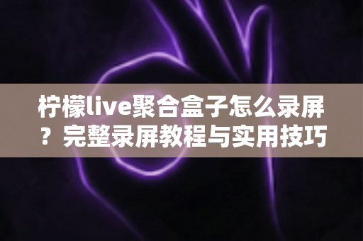 柠檬live聚合盒子怎么录屏?完整录屏教程与实用技巧一站式指南 柠檬live聚合盒子怎么录屏?完整录屏教程与实用技巧一站式指南