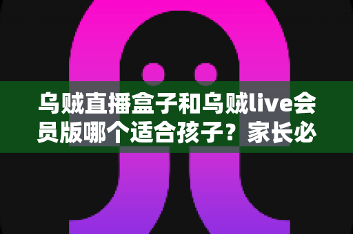 乌贼直播盒子和乌贼live会员版哪个适合孩子?家长必读的全面选购与使用指南 乌贼直播盒子和乌贼live会员版哪个适合孩子?家长必读的全面选购与使用指南