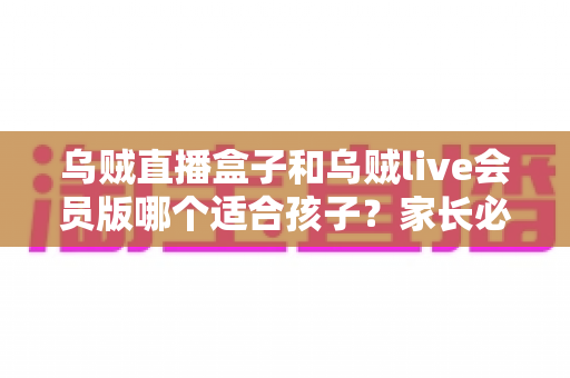 乌贼直播盒子和乌贼live会员版哪个适合孩子?家长必读的全面选购与使用指南 乌贼直播盒子和乌贼live会员版哪个适合孩子?家长必读的全面选购与使用指南