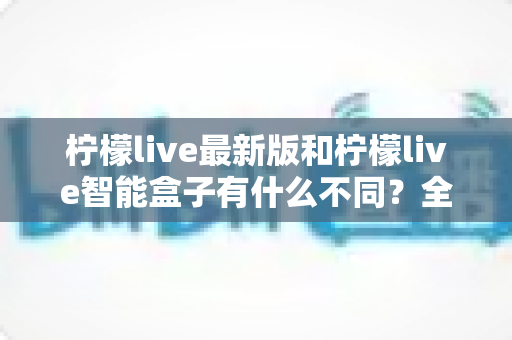 柠檬live最新版和柠檬live智能盒子有什么不同?全面解析两大产品差异与实用选购指南 柠檬live最新版和柠檬live智能盒子有什么不同?全面解析两大产品差异与实用选购指南