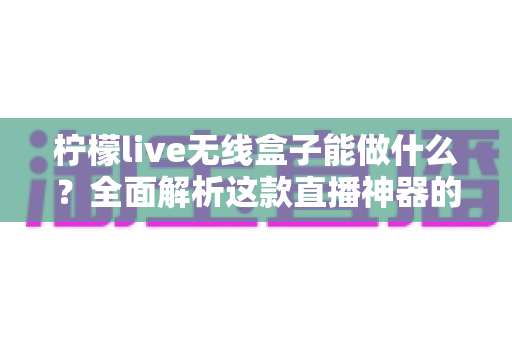 柠檬live无线盒子能做什么?全面解析这款直播神器的功能、场景与使用价值 柠檬live无线盒子能做什么?全面解析这款直播神器的功能、场景与使用价值