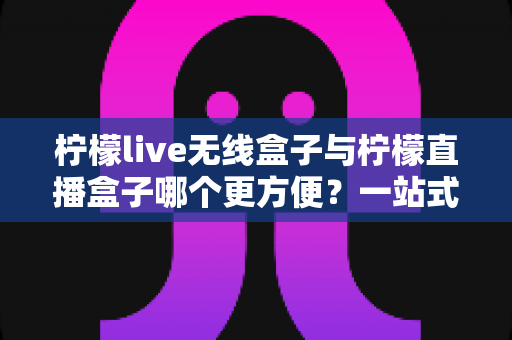 柠檬live无线盒子与柠檬直播盒子哪个更方便？一站式对比指南助你轻松选购