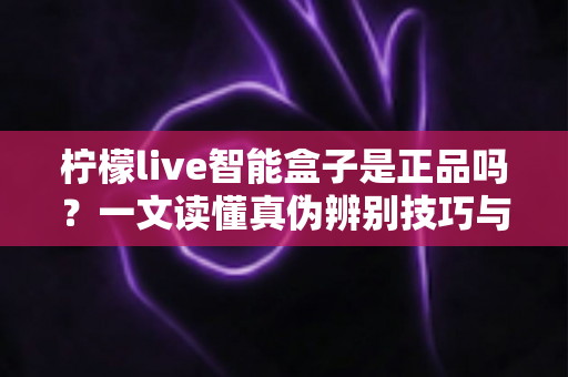 柠檬live智能盒子是正品吗?一文读懂真伪辨别技巧与安全购买全攻略 柠檬live智能盒子是正品吗?一文读懂真伪辨别技巧与安全购买全攻略