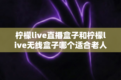 柠檬live直播盒子和柠檬live无线盒子哪个适合老人？超详细对比指南帮您为长辈选出最省心的电视盒子
