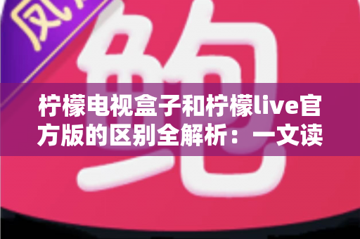 柠檬电视盒子和柠檬live官方版的区别全解析:一文读懂两大版本的定位与选择指南 柠檬电视盒子和柠檬live官方版的区别全解析:一文读懂两大版本的定位与选择指南