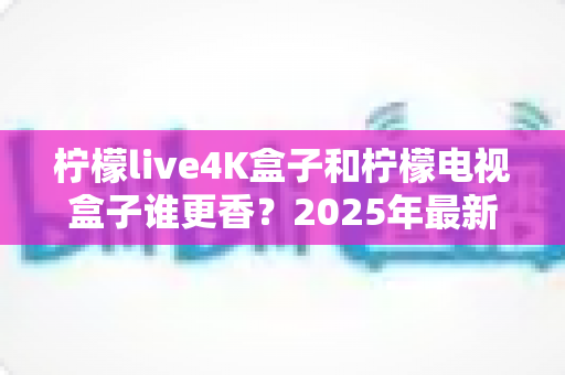 柠檬live4K盒子和柠檬电视盒子谁更香?2025年最新选购对比全攻略,看完不再纠结! 柠檬live4K盒子和柠檬电视盒子谁更香?2025年最新选购对比全攻略,看完不再纠结!