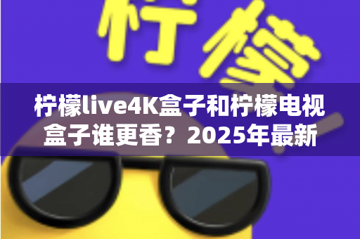 柠檬live4K盒子和柠檬电视盒子谁更香？2025年最新选购对比全攻略，看完不再纠结！