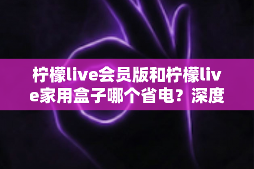 柠檬live会员版和柠檬live家用盒子哪个省电?深度解析两款设备功耗差异与实用省电指南 柠檬live会员版和柠檬live家用盒子哪个省电?深度解析两款设备功耗差异与实用省电指南