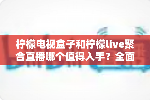 柠檬电视盒子和柠檬live聚合直播哪个值得入手?全面对比评测与选购指南助你轻松做决定 柠檬电视盒子和柠檬live聚合直播哪个值得入手?全面对比评测与选购指南助你轻松做决定