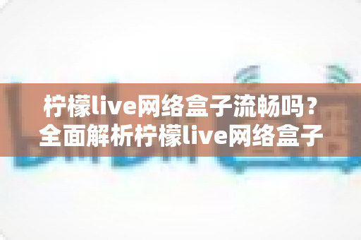 柠檬live网络盒子流畅吗?全面解析柠檬live网络盒子的流畅度与使用体验 柠檬live网络盒子流畅吗?全面解析柠檬live网络盒子的流畅度与使用体验