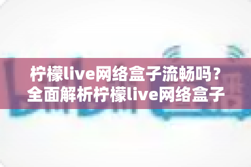柠檬live网络盒子流畅吗？全面解析柠檬live网络盒子的流畅度与使用体验