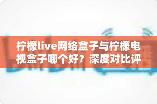 柠檬live网络盒子与柠檬电视盒子哪个好？深度对比评测，帮你找到最适合家庭影院的电视盒子