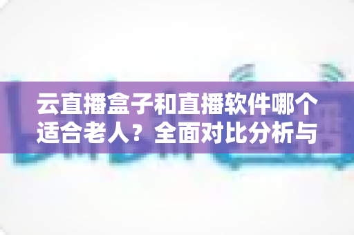 云直播盒子和直播软件哪个适合老人？全面对比分析与贴心选购指南