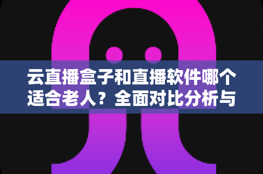 云直播盒子和直播软件哪个适合老人？全面对比分析与贴心选购指南